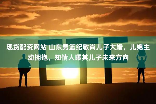 现货配资网站 山东男篮纪敏尚儿子大婚，儿媳主动拥抱，知情人曝其儿子未来方向