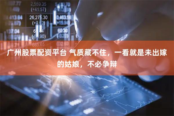 广州股票配资平台 气质藏不住，一看就是未出嫁的姑娘，不必争辩